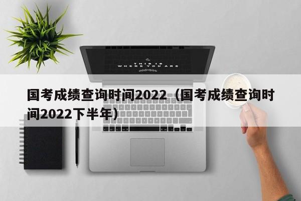 国考成绩查询时间2022（国考成绩查询时间2022下半年）