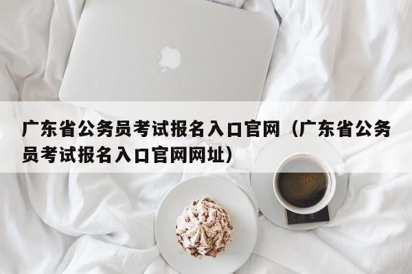 广东省公务员考试报名入口官网（广东省公务员考试报名入口官网网址）