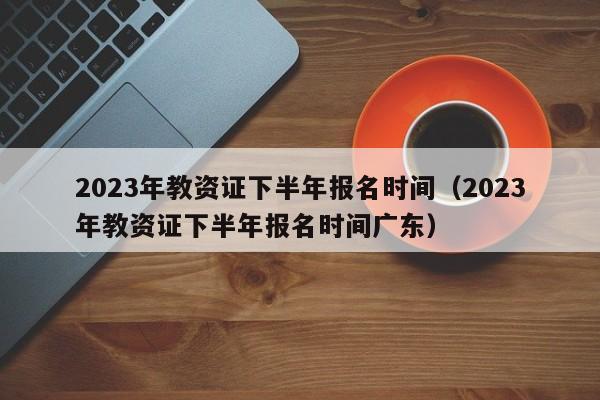 2023年教资证下半年报名时间（2023年教资证下半年报名时间广东）