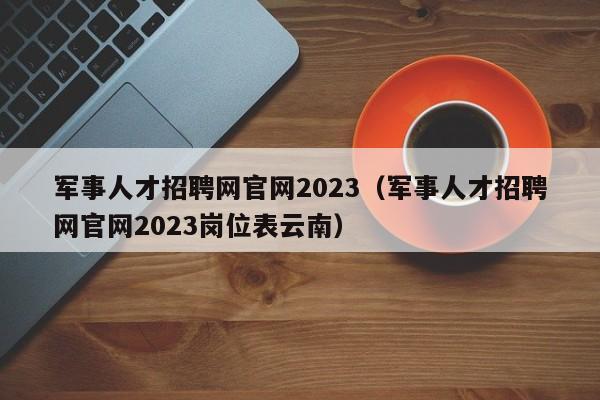 军事人才招聘网官网2023（军事人才招聘网官网2023岗位表云南）