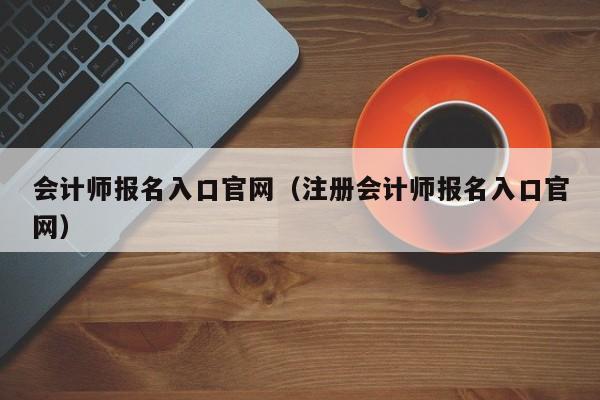 会计师报名入口官网（注册会计师报名入口官网）