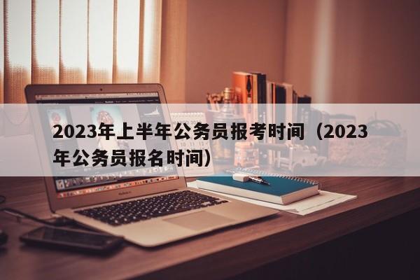 2023年上半年公务员报考时间（2023年公务员报名时间）