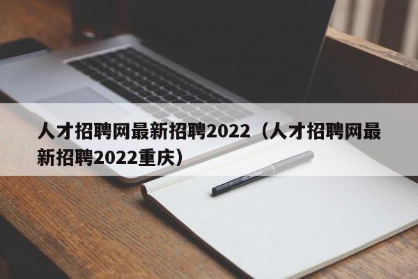 人才招聘网最新招聘2022（人才招聘网最新招聘2022重庆）