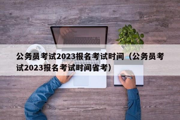 公务员考试2023报名考试时间（公务员考试2023报名考试时间省考）