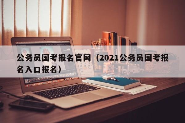 公务员国考报名官网（2021公务员国考报名入口报名）