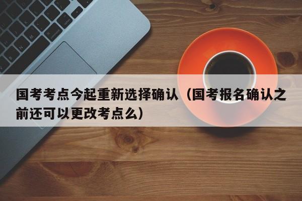 国考考点今起重新选择确认（国考报名确认之前还可以更改考点么）