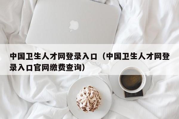 中国卫生人才网登录入口（中国卫生人才网登录入口官网缴费查询）