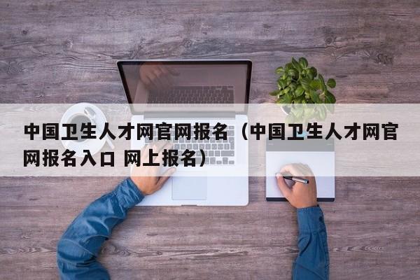 中国卫生人才网官网报名（中国卫生人才网官网报名入口 网上报名）