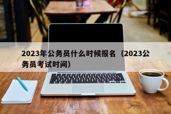 2023年公务员什么时候报名（2023公务员考试时间）