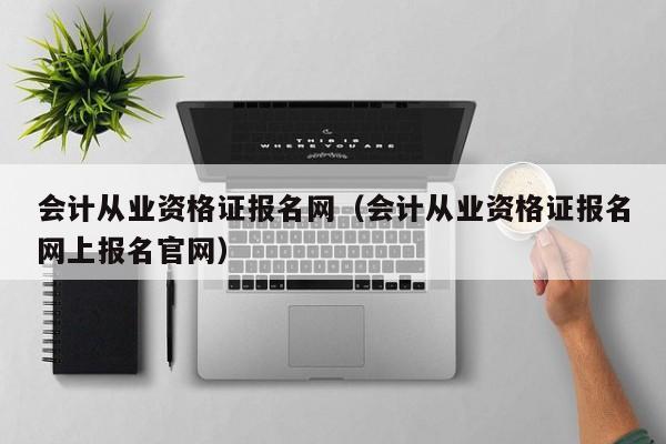 会计从业资格证报名网（会计从业资格证报名网上报名官网）