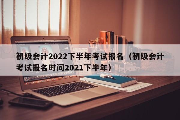 初级会计2022下半年考试报名（初级会计考试报名时间2021下半年）