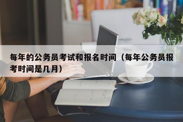 每年的公务员考试和报名时间（每年公务员报考时间是几月）