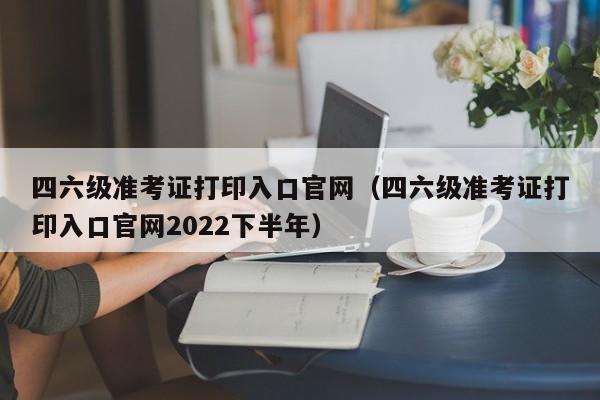 四六级准考证打印入口官网（四六级准考证打印入口官网2022下半年）