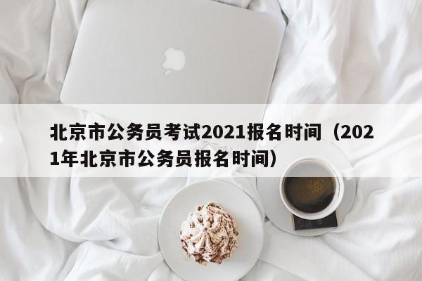 北京市公务员考试2021报名时间（2021年北京市公务员报名时间）