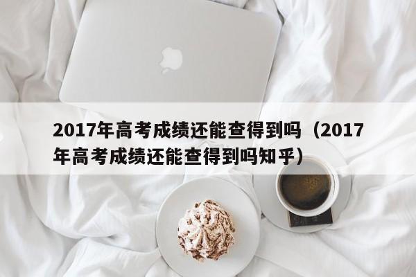 2017年高考成绩还能查得到吗（2017年高考成绩还能查得到吗知乎）