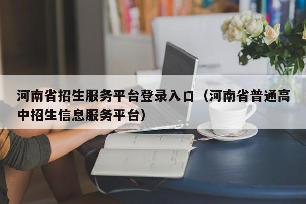 河南省招生服务平台登录入口（河南省普通高中招生信息服务平台）