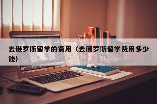 去俄罗斯留学的费用（去俄罗斯留学费用多少钱）