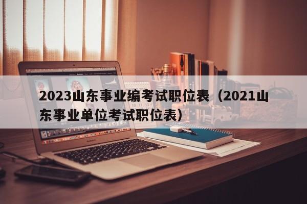 2023山东事业编考试职位表（2021山东事业单位考试职位表）