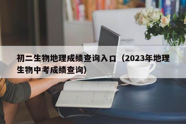 初二生物地理成绩查询入口（2023年地理生物中考成绩查询）