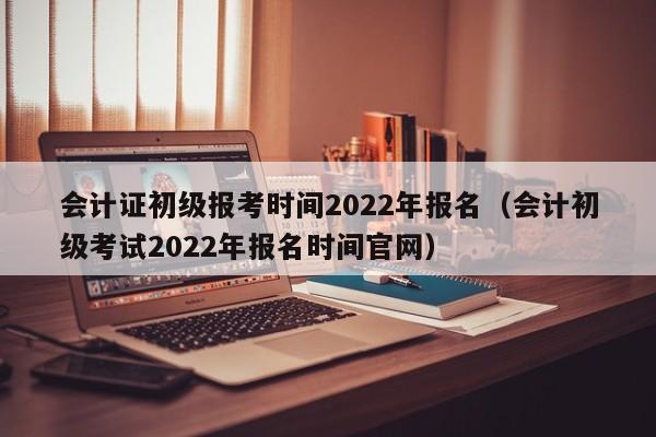 会计证初级报考时间2022年报名（会计初级考试2022年报名时间官网）