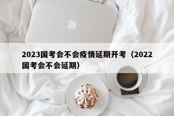 2023国考会不会疫情延期开考（2022国考会不会延期）