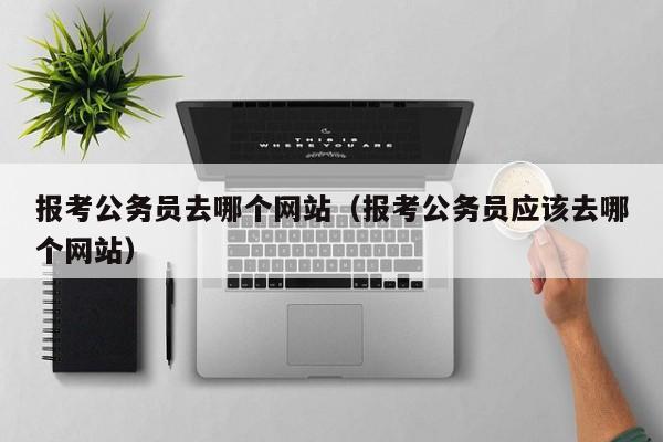 报考公务员去哪个网站（报考公务员应该去哪个网站）