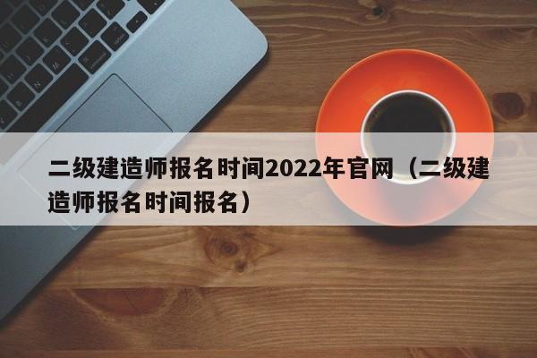 二级建造师报名时间2022年官网（二级建造师报名时间报名）