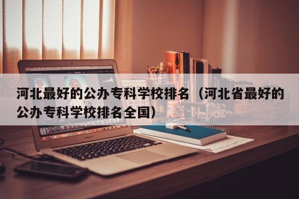 河北最好的公办专科学校排名（河北省最好的公办专科学校排名全国）