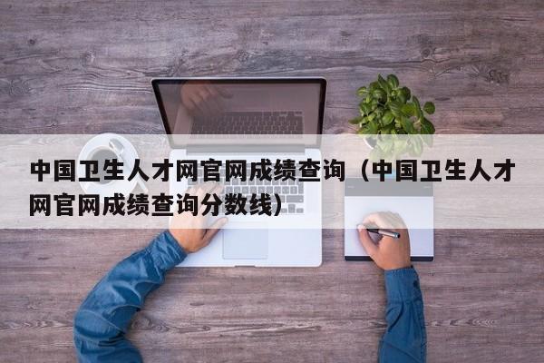 中国卫生人才网官网成绩查询（中国卫生人才网官网成绩查询分数线）