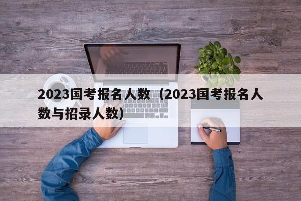 2023国考报名人数（2023国考报名人数与招录人数）