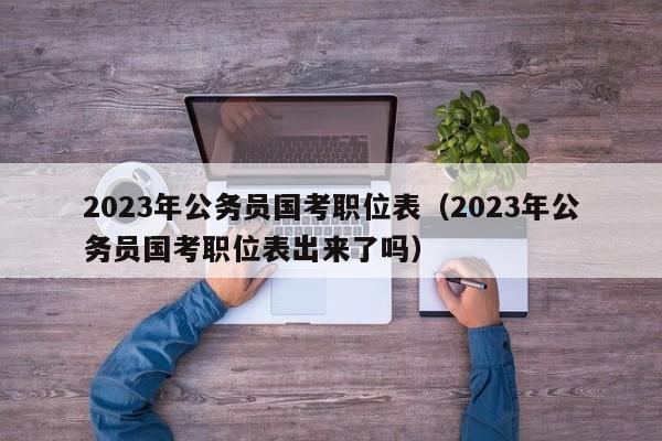 2023年公务员国考职位表（2023年公务员国考职位表出来了吗）