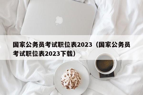 国家公务员考试职位表2023（国家公务员考试职位表2023下载）