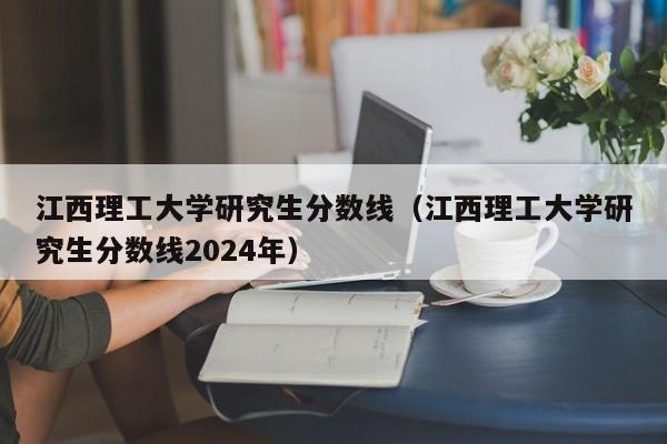 江西理工大学研究生分数线（江西理工大学研究生分数线2024年）