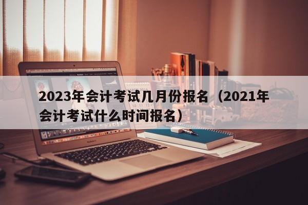 2023年会计考试几月份报名（2021年会计考试什么时间报名）