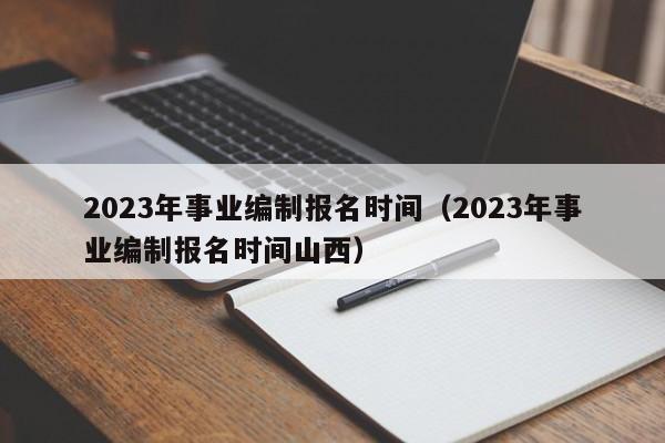 2023年事业编制报名时间（2023年事业编制报名时间山西）