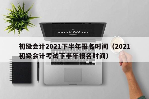 初级会计2021下半年报名时间（2021初级会计考试下半年报名时间）