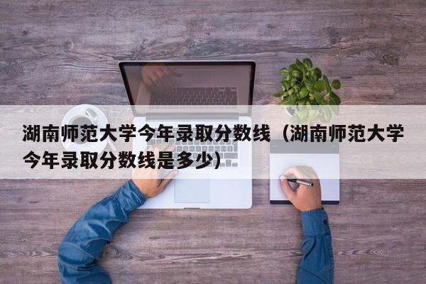 湖南师范大学今年录取分数线（湖南师范大学今年录取分数线是多少）