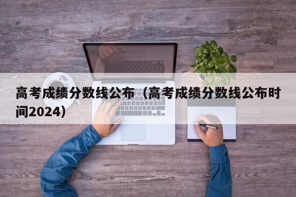 高考成绩分数线公布（高考成绩分数线公布时间2024）