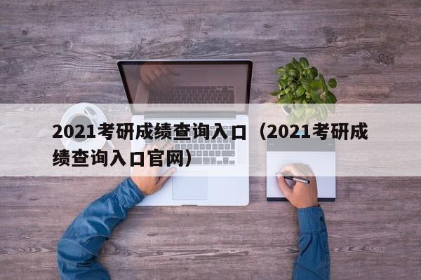 2021考研成绩查询入口（2021考研成绩查询入口官网）