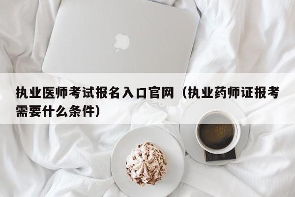 执业医师考试报名入口官网（执业药师证报考需要什么条件）