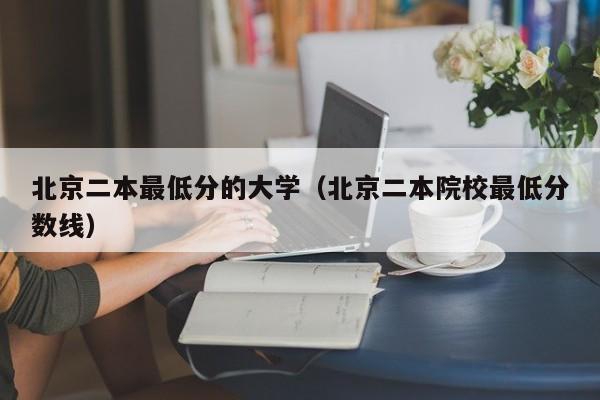 北京二本最低分的大学（北京二本院校最低分数线）