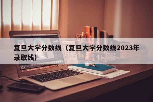 复旦大学分数线（复旦大学分数线2023年录取线）