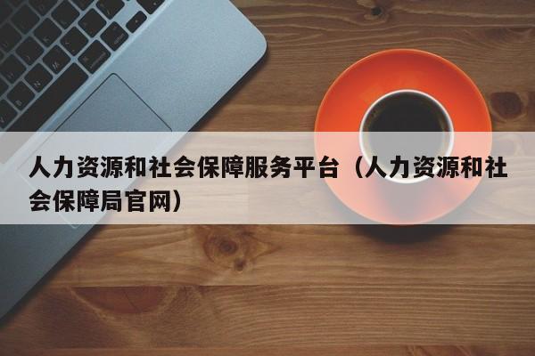 人力资源和社会保障服务平台（人力资源和社会保障局官网）