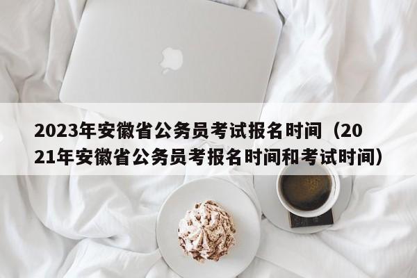 2023年安徽省公务员考试报名时间（2021年安徽省公务员考报名时间和考试时间）