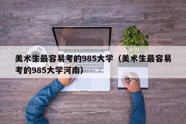 美术生最容易考的985大学（美术生最容易考的985大学河南）