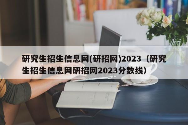 研究生招生信息网(研招网)2023（研究生招生信息网研招网2023分数线）