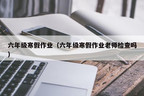 六年级寒假作业（六年级寒假作业老师检查吗）