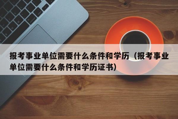 报考事业单位需要什么条件和学历（报考事业单位需要什么条件和学历证书）