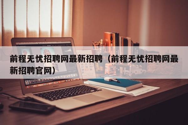 前程无忧招聘网最新招聘（前程无忧招聘网最新招聘官网）