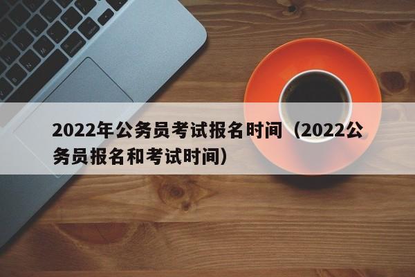 2022年公务员考试报名时间（2022公务员报名和考试时间）